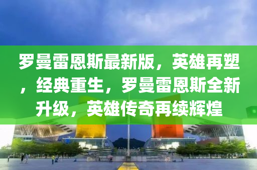 罗曼雷恩斯最新版，英雄再塑，经典重生，罗曼雷恩斯全新升级，英雄传奇再续辉煌