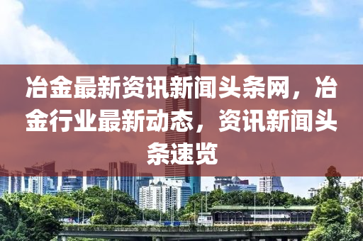 冶金最新资讯新闻头条网，冶金行业最新动态，资讯新闻头条速览