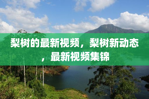 梨树的最新视频，梨树新动态，最新视频集锦