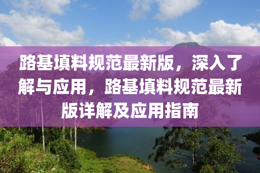 路基填料规范最新版，深入了解与应用，路基填料规范最新版详解及应用指南