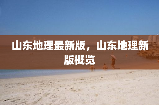 山东地理最新版，山东地理新版概览