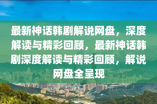 最新神话韩剧解说网盘，深度解读与精彩回顾，最新神话韩剧深度解读与精彩回顾，解说网盘全呈现