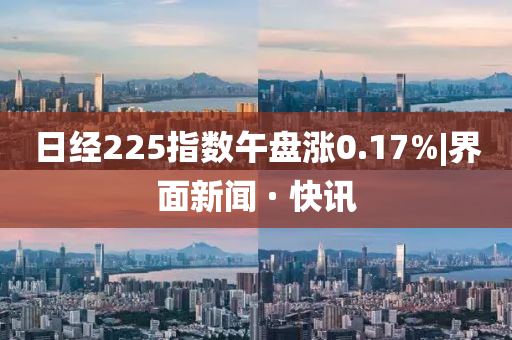 日经225指数午盘涨0.17%|界面新闻 · 快讯