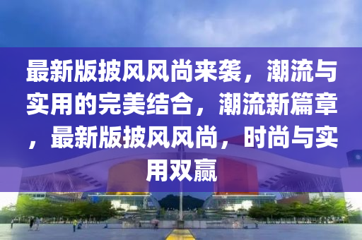 最新版披风风尚来袭，潮流与实用的完美结合，潮流新篇章，最新版披风风尚，时尚与实用双赢