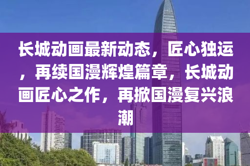 长城动画最新动态，匠心独运，再续国漫辉煌篇章，长城动画匠心之作，再掀国漫复兴浪潮