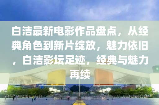 白洁最新电影作品盘点，从经典角色到新片绽放，魅力依旧，白洁影坛足迹，经典与魅力再续