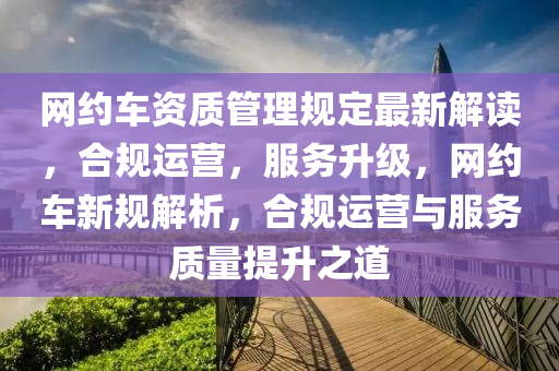 网约车资质管理规定最新解读，合规运营，服务升级，网约车新规解析，合规运营与服务质量提升之道