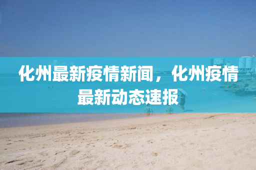 化州最新疫情新闻，化州疫情最新动态速报