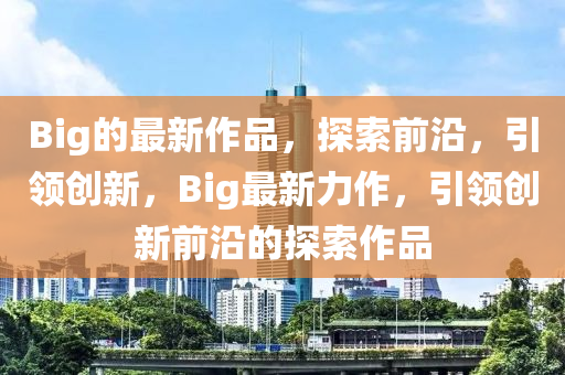 Big的最新作品，探索前沿，引领创新，Big最新力作，引领创新前沿的探索作品