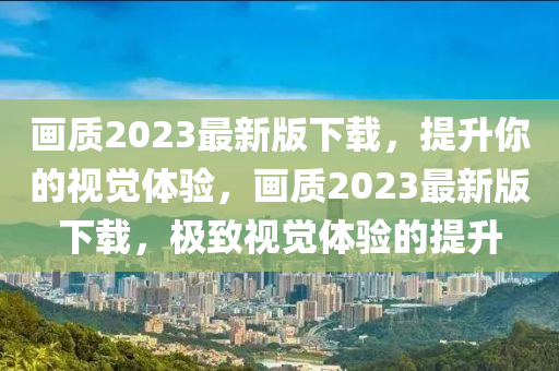画质2023最新版下载，提升你的视觉体验，画质2023最新版下载，极致视觉体验的提升