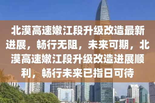 北漠高速嫩江段升级改造最新进展，畅行无阻，未来可期，北漠高速嫩江段升级改造进展顺利，畅行未来已指日可待