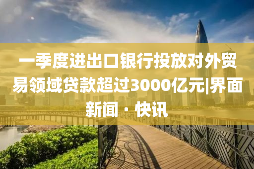 一季度进出口银行投放对外贸易领域贷款超过3000亿元|界面新闻 · 快讯