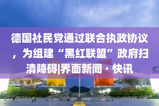 德国社民党通过联合执政协议，为组建“黑红联盟”政府扫清障碍|界面新闻 · 快讯