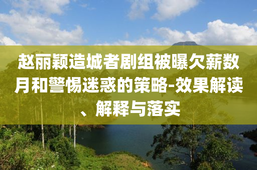 赵丽颖造城者剧组被曝欠薪数月和警惕迷惑的策略-效果解读、解释与落实
