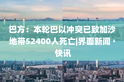 巴方：本轮巴以冲突已致加沙地带52400人死亡|界面新闻 · 快讯