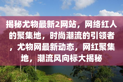 揭秘尤物最新2网站，网络红人的聚集地，时尚潮流的引领者，尤物网最新动态，网红聚集地，潮流风向标大揭秘