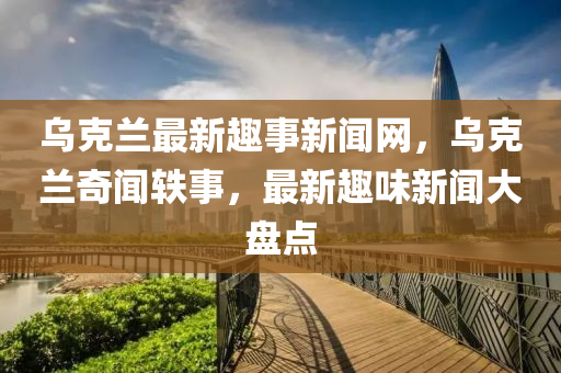 乌克兰最新趣事新闻网，乌克兰奇闻轶事，最新趣味新闻大盘点