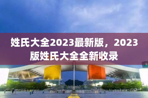 姓氏大全2023最新版，2023版姓氏大全全新收录