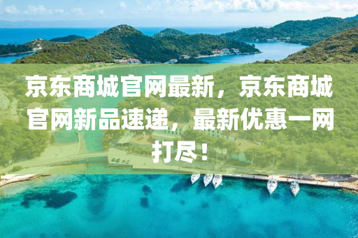 京东商城官网最新，京东商城官网新品速递，最新优惠一网打尽！