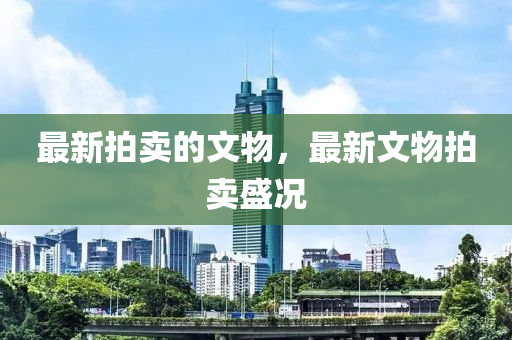 最新拍卖的文物，最新文物拍卖盛况