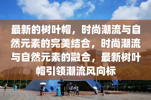 最新的树叶帽，时尚潮流与自然元素的完美结合，时尚潮流与自然元素的融合，最新树叶帽引领潮流风向标