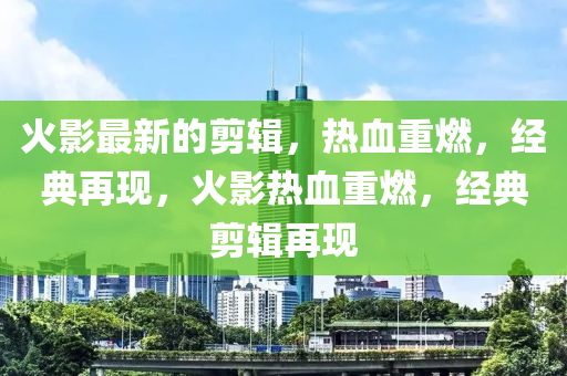 火影最新的剪辑，热血重燃，经典再现，火影热血重燃，经典剪辑再现