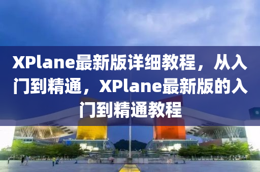 XPlane最新版详细教程，从入门到精通，XPlane最新版的入门到精通教程