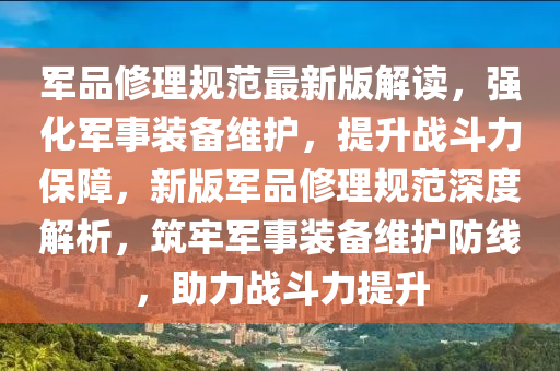 军品修理规范最新版解读，强化军事装备维护，提升战斗力保障，新版军品修理规范深度解析，筑牢军事装备维护防线，助力战斗力提升