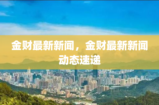 金财最新新闻，金财最新新闻动态速递