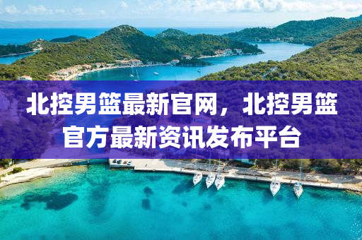 北控男篮最新官网，北控男篮官方最新资讯发布平台