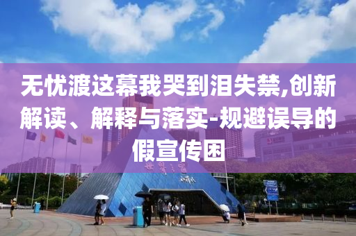 无忧渡这幕我哭到泪失禁,创新解读、解释与落实-规避误导的假宣传困