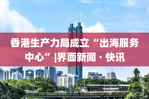 香港生产力局成立“出海服务中心”|界面新闻 · 快讯