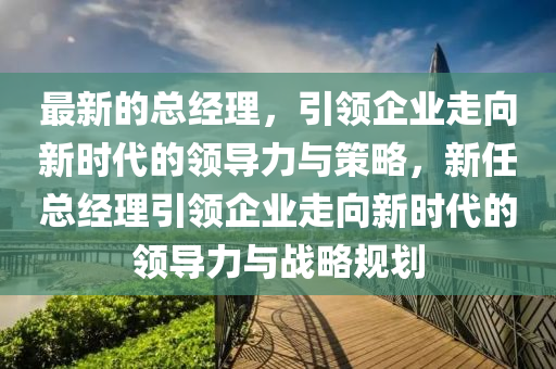 最新的总经理，引领企业走向新时代的领导力与策略，新任总经理引领企业走向新时代的领导力与战略规划