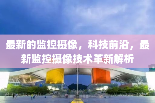 最新的监控摄像，科技前沿，最新监控摄像技术革新解析