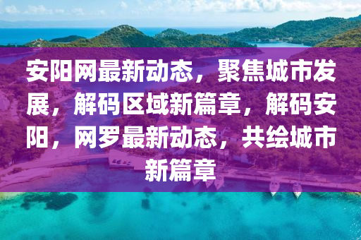 安阳网最新动态，聚焦城市发展，解码区域新篇章，解码安阳，网罗最新动态，共绘城市新篇章