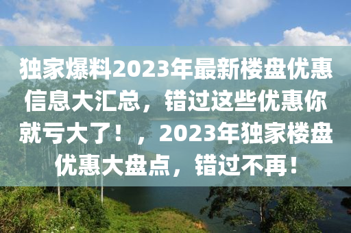 独家爆料2023年最新楼盘优惠信息大汇总，错过这些优惠你就亏大了！，2023年独家楼盘优惠大盘点，错过不再！