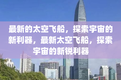 最新的太空飞船，探索宇宙的新利器，最新太空飞船，探索宇宙的新锐利器
