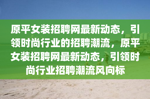 原平女装招聘网最新动态，引领时尚行业的招聘潮流，原平女装招聘网最新动态，引领时尚行业招聘潮流风向标