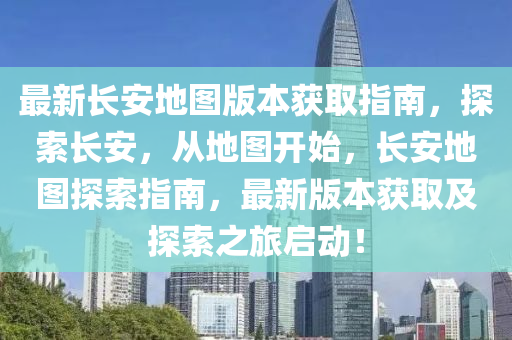 最新长安地图版本获取指南，探索长安，从地图开始，长安地图探索指南，最新版本获取及探索之旅启动！