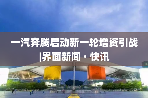 一汽奔腾启动新一轮增资引战|界面新闻 · 快讯
