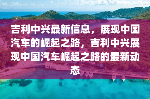 吉利中兴最新信息，展现中国汽车的崛起之路，吉利中兴展现中国汽车崛起之路的最新动态