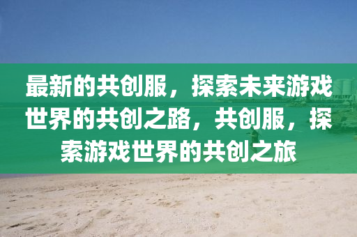 最新的共创服，探索未来游戏世界的共创之路，共创服，探索游戏世界的共创之旅