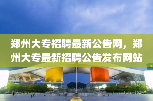 郑州大专招聘最新公告网，郑州大专最新招聘公告发布网站