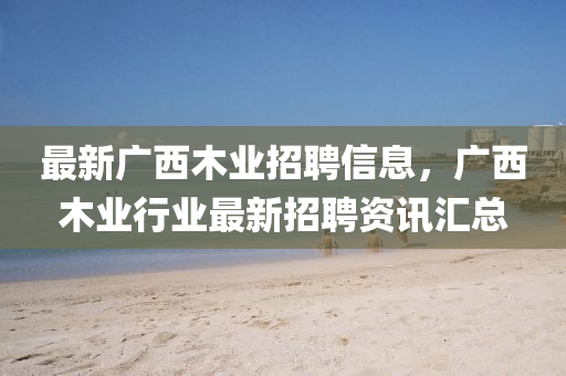 最新广西木业招聘信息，广西木业行业最新招聘资讯汇总