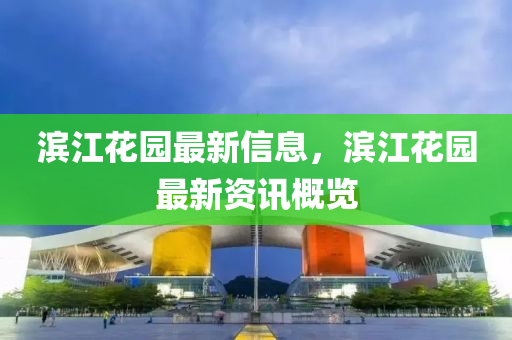 滨江花园最新信息，滨江花园最新资讯概览