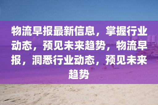 物流早报最新信息，掌握行业动态，预见未来趋势，物流早报，洞悉行业动态，预见未来趋势