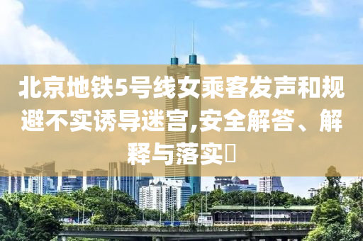 北京地铁5号线女乘客发声和规避不实诱导迷宫,安全解答、解释与落实?