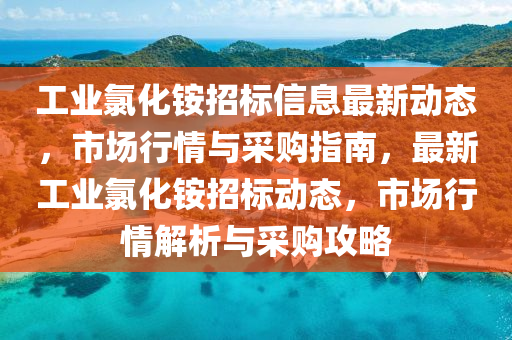 工业氯化铵招标信息最新动态，市场行情与采购指南，最新工业氯化铵招标动态，市场行情解析与采购攻略