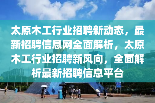 太原木工行业招聘新动态，最新招聘信息网全面解析，太原木工行业招聘新风向，全面解析最新招聘信息平台