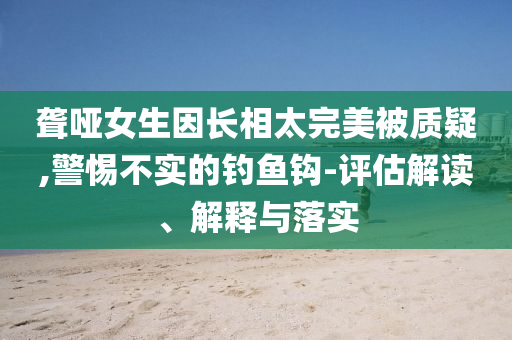 聋哑女生因长相太完美被质疑,警惕不实的钓鱼钩-评估解读、解释与落实